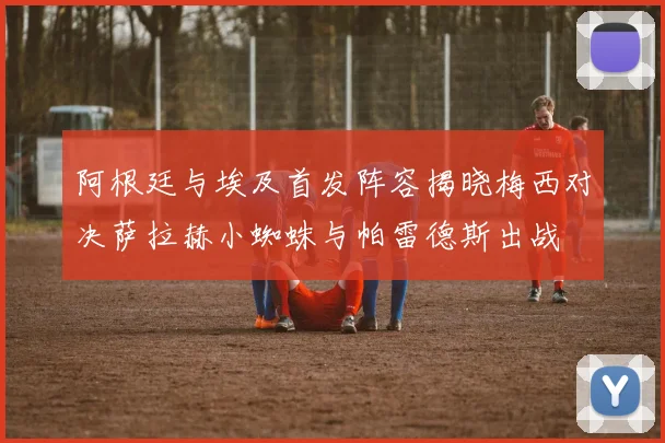 阿根廷与埃及首发阵容揭晓梅西对决萨拉赫小蜘蛛与帕雷德斯出战