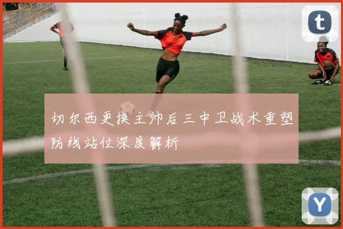 切尔西更换主帅后三中卫战术重塑防线站位深度解析